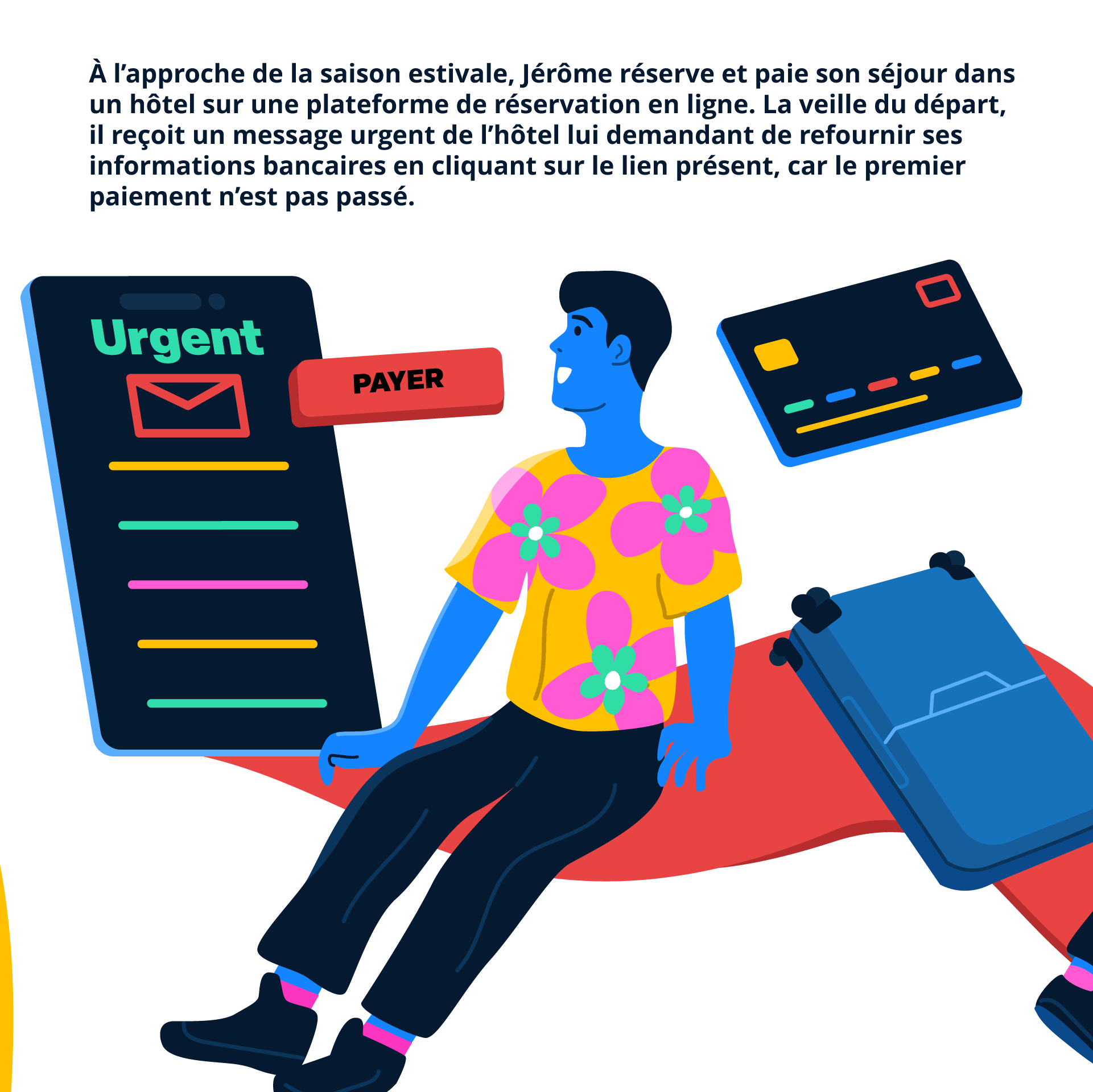 À l’approche de la saison estivale, Jérôme réserve et paie son séjour dans un hôtel sur une plateforme de réservation en ligne. La veille du départ, il reçoit un message urgent de l’hôtel lui demandant de refournir ses informations bancaires en cliquant sur le lien présent, car le premier paiement n’est pas passé.