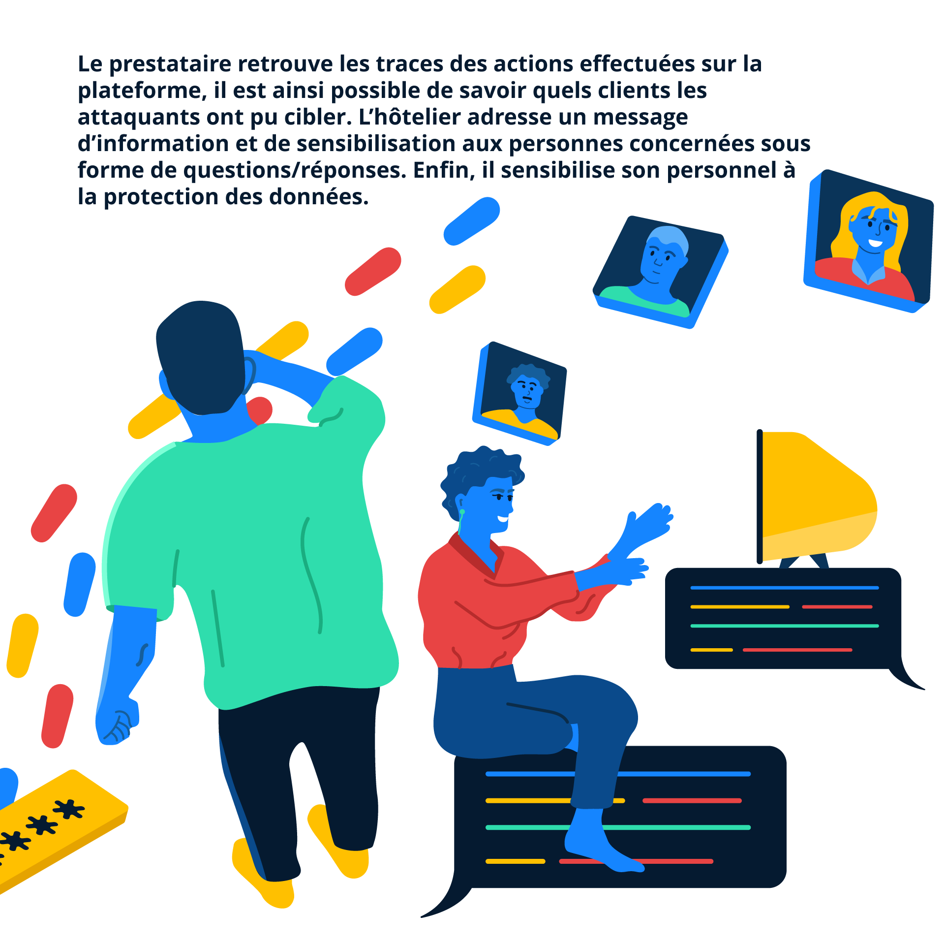 Le prestataire retrouve les traces des actions effectuées sur la plateforme, il est ainsi possible de savoir quels clients les attaquants ont pu cibler. L’hôtelier adresse un message d’information et de sensibilisation aux personnes concernées sous forme de questions/réponses. Enfin, il sensibilise son personnel à la protection des données.